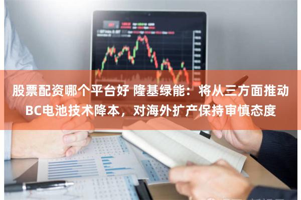 股票配资哪个平台好 隆基绿能：将从三方面推动BC电池技术降本，对海外扩产保持审慎态度