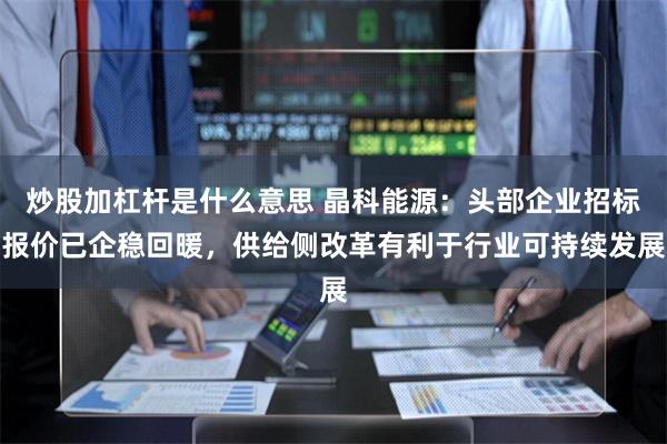 炒股加杠杆是什么意思 晶科能源：头部企业招标报价已企稳回暖，供给侧改革有利于行业可持续发展