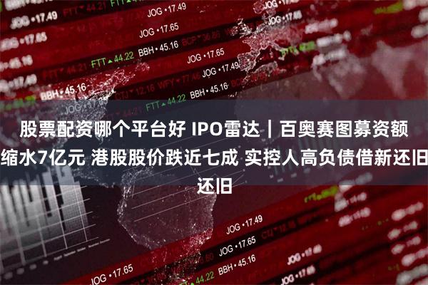 股票配资哪个平台好 IPO雷达｜百奥赛图募资额缩水7亿元 港股股价跌近七成 实控人高负债借新还旧