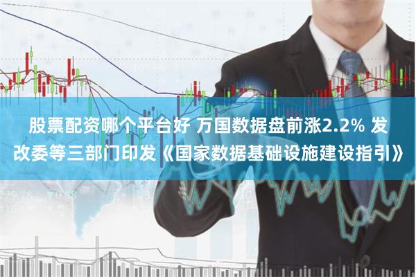 股票配资哪个平台好 万国数据盘前涨2.2% 发改委等三部门印发《国家数据基础设施建设指引》