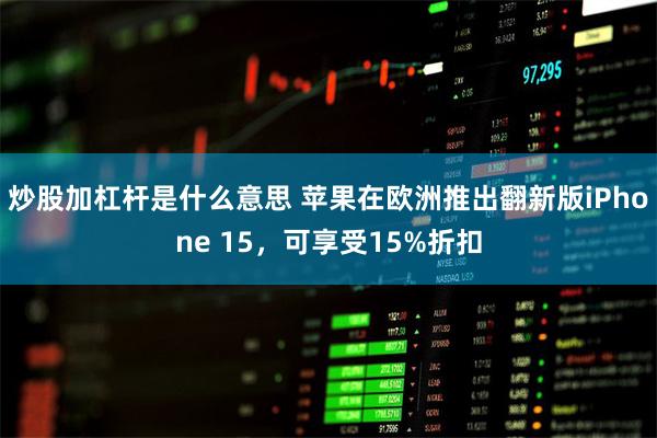 炒股加杠杆是什么意思 苹果在欧洲推出翻新版iPhone 15，可享受15%折扣